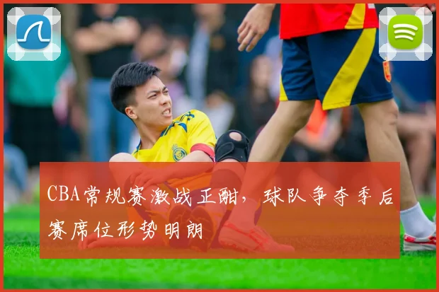 CBA常规赛激战正酣,球队争夺季后赛席位形势明朗