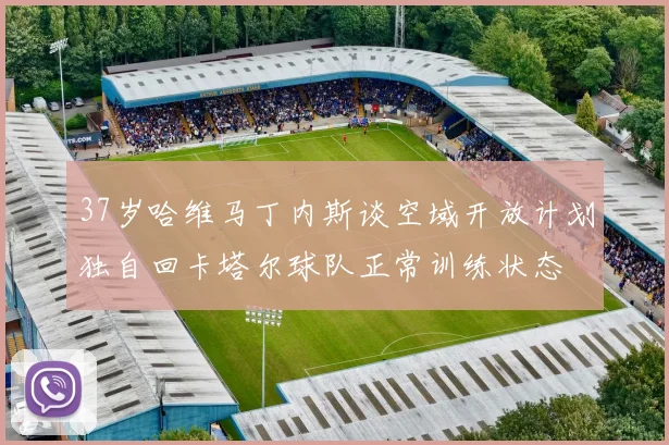 37岁哈维马丁内斯谈空域开放计划独自回卡塔尔球队正常训练状态