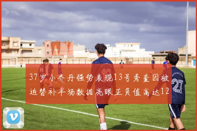 37岁小乔丹强势表现13号秀奎因被迫替补半场数据亮眼正负值高达12