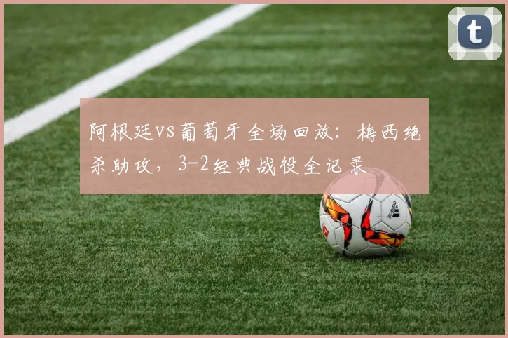 阿根廷vs葡萄牙全场回放：梅西绝杀助攻，3-2经典战役全记录