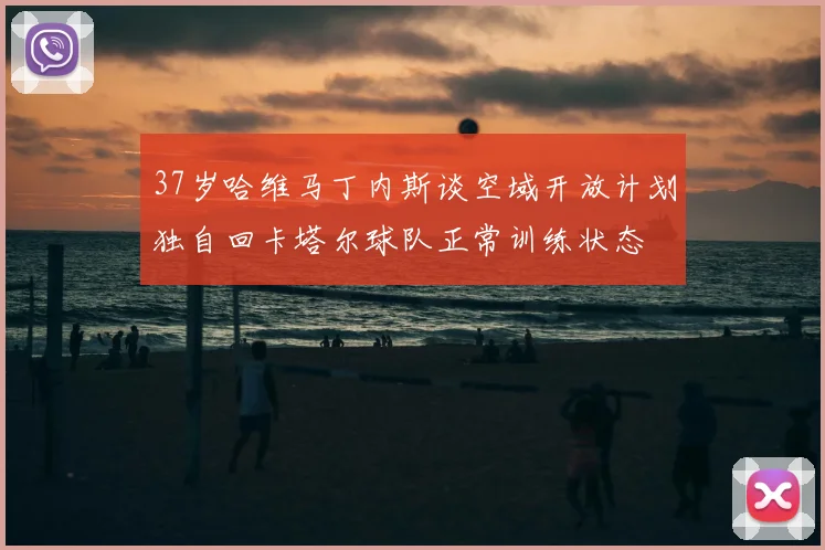 37岁哈维马丁内斯谈空域开放计划独自回卡塔尔球队正常训练状态