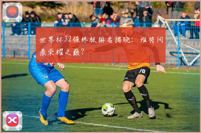世界杯32强终极排名揭晓:谁将问鼎荣耀之巅?