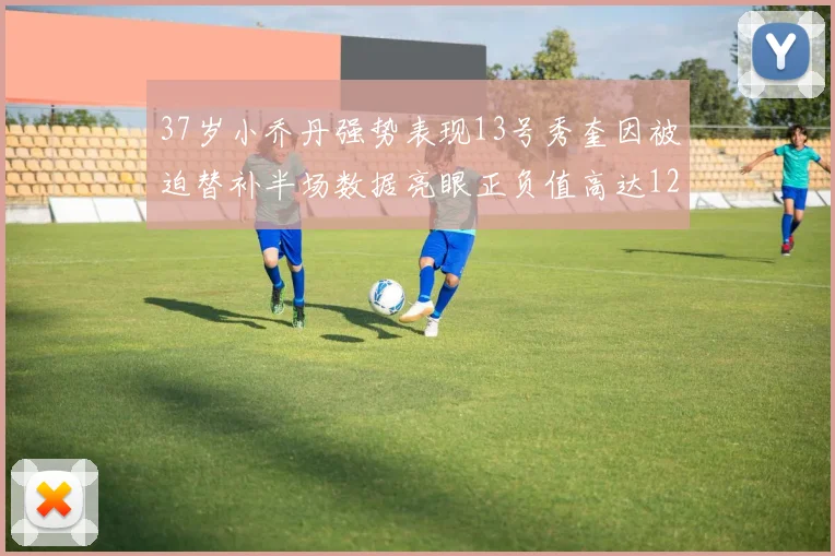 37岁小乔丹强势表现13号秀奎因被迫替补半场数据亮眼正负值高达12