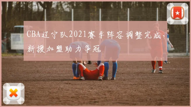 CBA辽宁队2021赛季阵容调整完成,新援加盟助力争冠