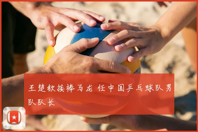 王楚钦接棒马龙 任中国乒乓球队男队队长