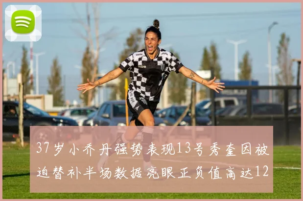 37岁小乔丹强势表现13号秀奎因被迫替补半场数据亮眼正负值高达12