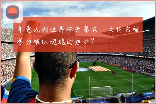 年意大利世界杯开幕式：为何它被誉为难以超越的经典？