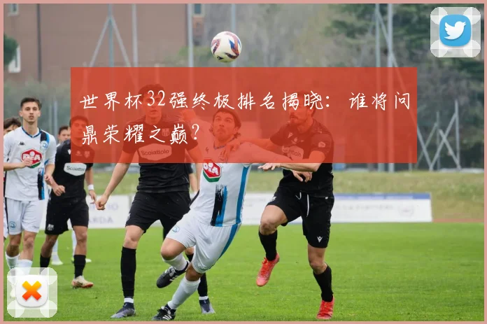 世界杯32强终极排名揭晓：谁将问鼎荣耀之巅？