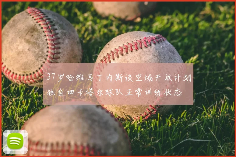 37岁哈维马丁内斯谈空域开放计划独自回卡塔尔球队正常训练状态