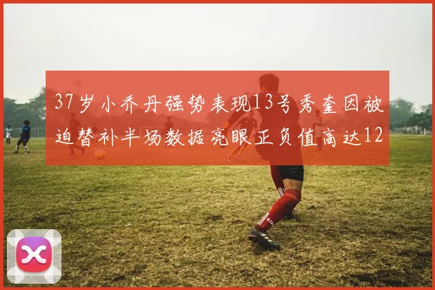 37岁小乔丹强势表现13号秀奎因被迫替补半场数据亮眼正负值高达12