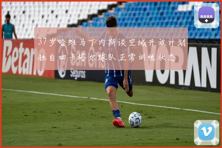 37岁哈维马丁内斯谈空域开放计划独自回卡塔尔球队正常训练状态