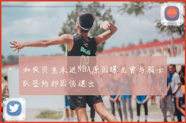 加农贝克未进NBA原因曝光曾与骑士队签约却因伤退出