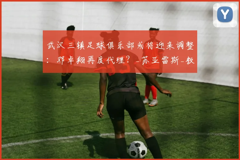 武汉三镇足球俱乐部或将迎来调整:邓卓翔再度代理?_苏亚雷斯_教练_主帅