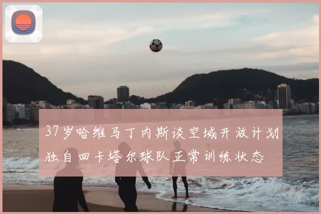 37岁哈维马丁内斯谈空域开放计划独自回卡塔尔球队正常训练状态