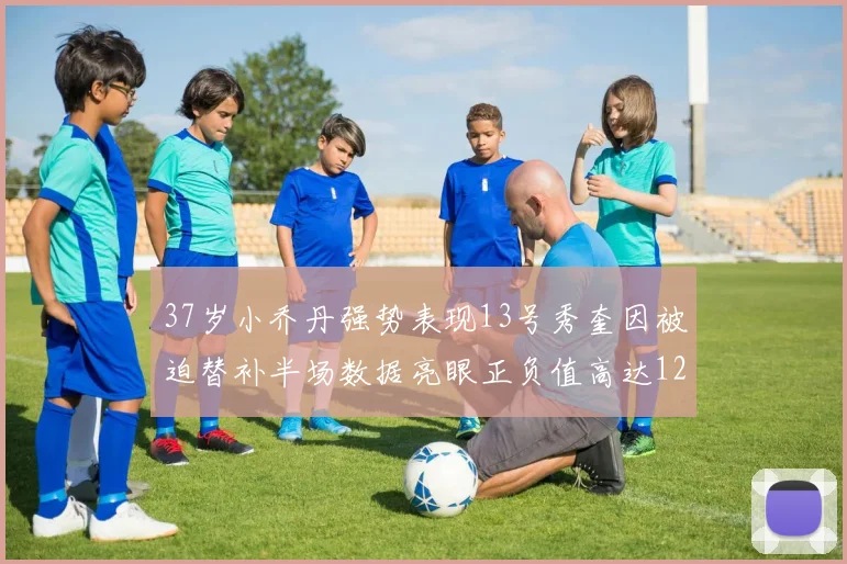 37岁小乔丹强势表现13号秀奎因被迫替补半场数据亮眼正负值高达12