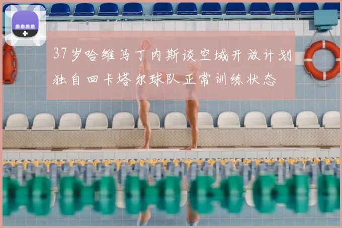 37岁哈维马丁内斯谈空域开放计划独自回卡塔尔球队正常训练状态