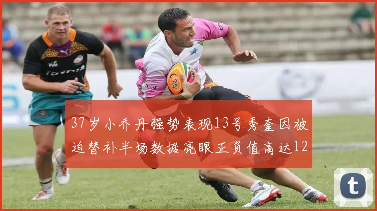 37岁小乔丹强势表现13号秀奎因被迫替补半场数据亮眼正负值高达12