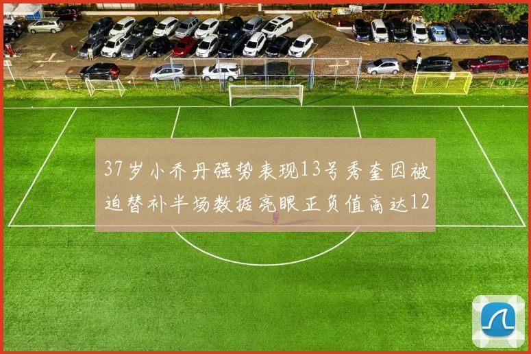 37岁小乔丹强势表现13号秀奎因被迫替补半场数据亮眼正负值高达12