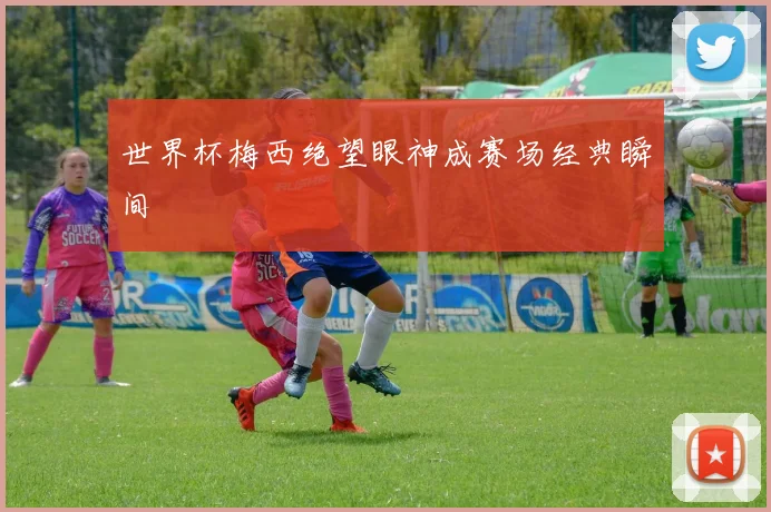 世界杯梅西绝望眼神成赛场经典瞬间