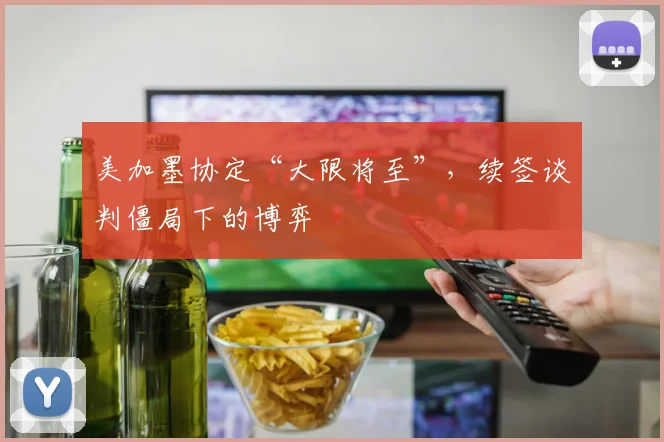 美加墨协定“大限将至”,续签谈判僵局下的博弈