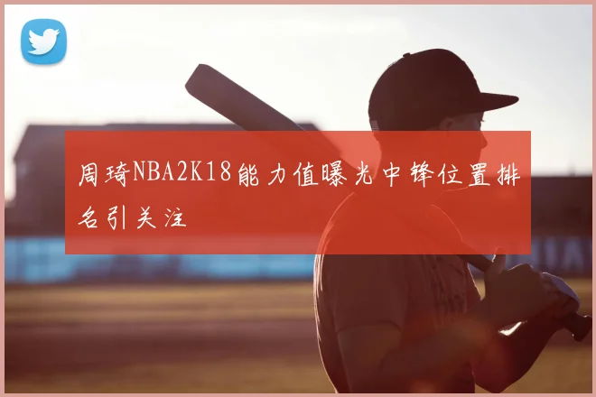 周琦NBA2K18能力值曝光中锋位置排名引关注