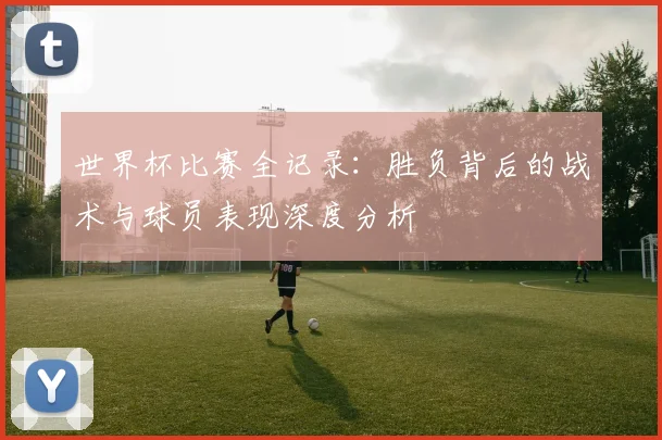 世界杯比赛全记录:胜负背后的战术与球员表现深度分析