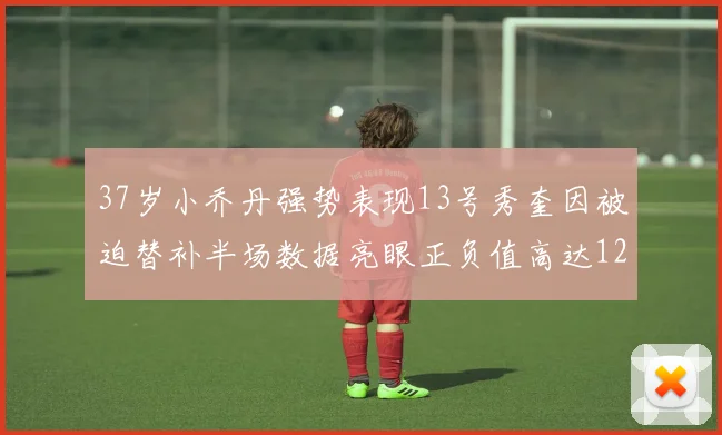 37岁小乔丹强势表现13号秀奎因被迫替补半场数据亮眼正负值高达12